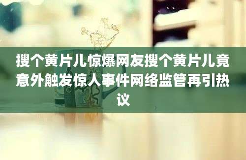 搜个黄片儿惊爆网友搜个黄片儿竟意外触发惊人事件网络监管再引热议