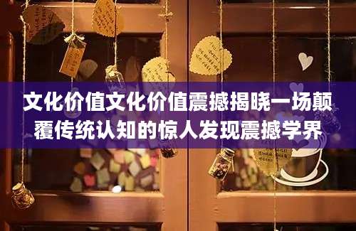 文化价值文化价值震撼揭晓一场颠覆传统认知的惊人发现震撼学界