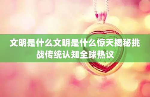 文明是什么文明是什么惊天揭秘挑战传统认知全球热议