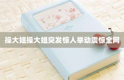 操大姐操大姐突发惊人举动震惊全网