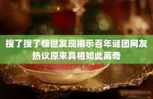 搜了搜了惊世发现揭示百年谜团网友热议原来真相如此离奇