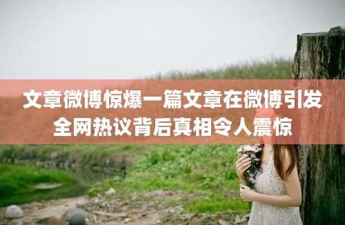 文章微博惊爆一篇文章在微博引发全网热议背后真相令人震惊