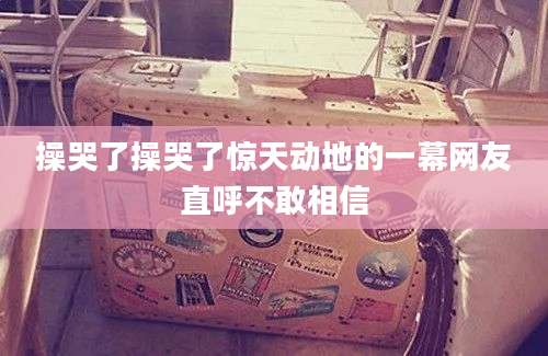 操哭了操哭了惊天动地的一幕网友直呼不敢相信