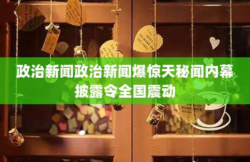 政治新闻政治新闻爆惊天秘闻内幕披露令全国震动