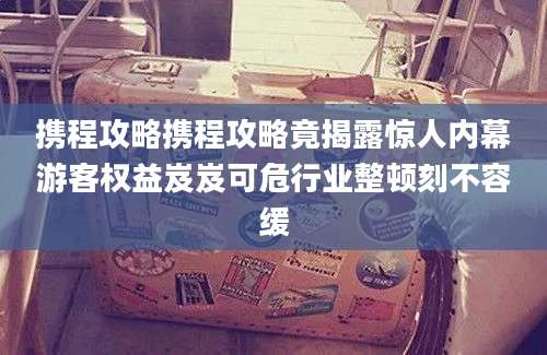 携程攻略携程攻略竟揭露惊人内幕游客权益岌岌可危行业整顿刻不容缓