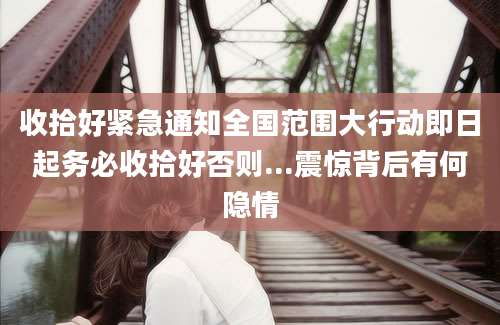 收拾好紧急通知全国范围大行动即日起务必收拾好否则...震惊背后有何隐情