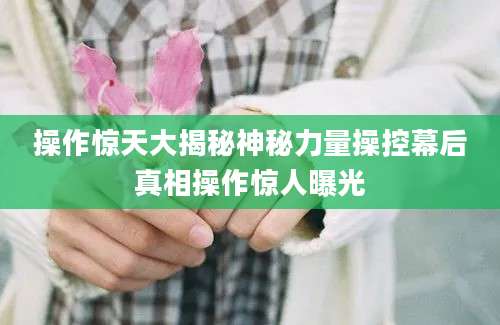 操作惊天大揭秘神秘力量操控幕后真相操作惊人曝光