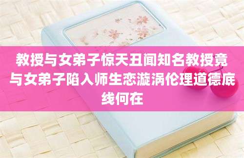 教授与女弟子惊天丑闻知名教授竟与女弟子陷入师生恋漩涡伦理道德底线何在