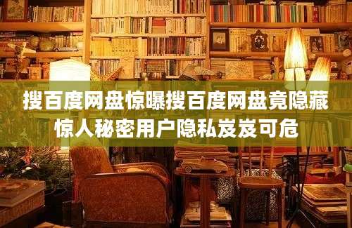 搜百度网盘惊曝搜百度网盘竟隐藏惊人秘密用户隐私岌岌可危