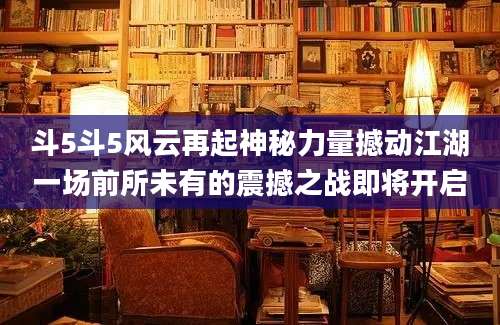 斗5斗5风云再起神秘力量撼动江湖一场前所未有的震撼之战即将开启