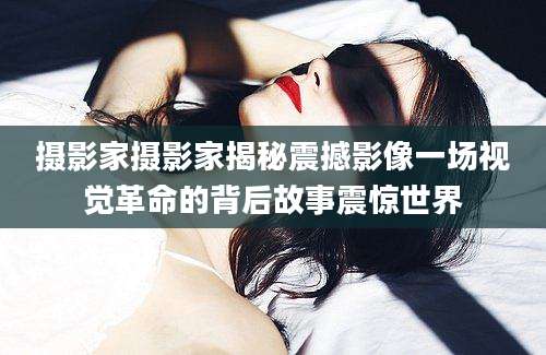 摄影家摄影家揭秘震撼影像一场视觉革命的背后故事震惊世界