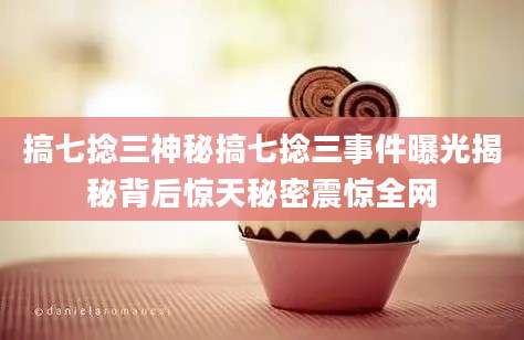 搞七捻三神秘搞七捻三事件曝光揭秘背后惊天秘密震惊全网