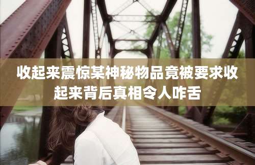 收起来震惊某神秘物品竟被要求收起来背后真相令人咋舌