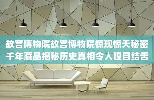 故宫博物院故宫博物院惊现惊天秘密千年藏品揭秘历史真相令人瞠目结舌