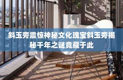 斜玉旁震惊神秘文化瑰宝斜玉旁揭秘千年之谜竟藏于此