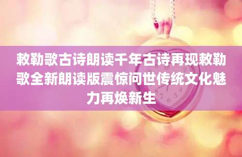 敕勒歌古诗朗读千年古诗再现敕勒歌全新朗读版震惊问世传统文化魅力再焕新生
