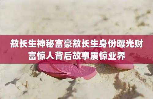 敖长生神秘富豪敖长生身份曝光财富惊人背后故事震惊业界