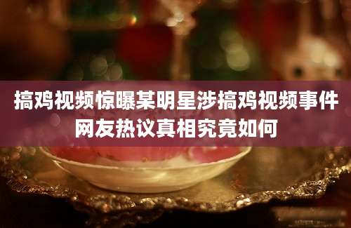 搞鸡视频惊曝某明星涉搞鸡视频事件网友热议真相究竟如何