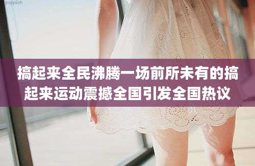 搞起来全民沸腾一场前所未有的搞起来运动震撼全国引发全国热议