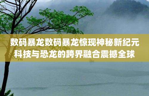 数码暴龙数码暴龙惊现神秘新纪元科技与恐龙的跨界融合震撼全球