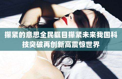 攥紧的意思全民瞩目攥紧未来我国科技突破再创新高震惊世界