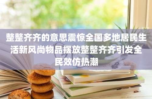 整整齐齐的意思震惊全国多地居民生活新风尚物品摆放整整齐齐引发全民效仿热潮