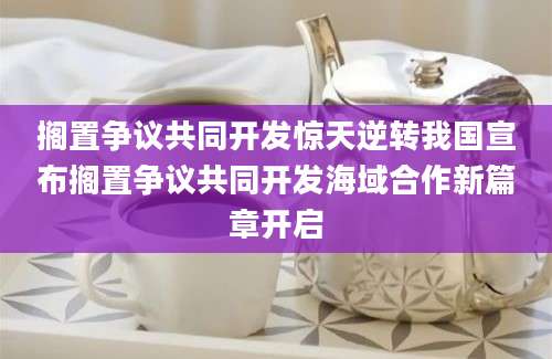 搁置争议共同开发惊天逆转我国宣布搁置争议共同开发海域合作新篇章开启