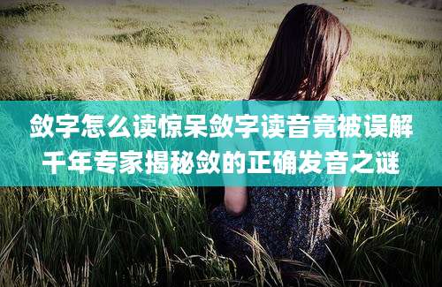 敛字怎么读惊呆敛字读音竟被误解千年专家揭秘敛的正确发音之谜