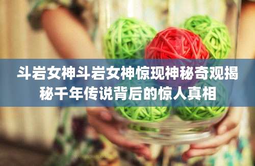 斗岩女神斗岩女神惊现神秘奇观揭秘千年传说背后的惊人真相