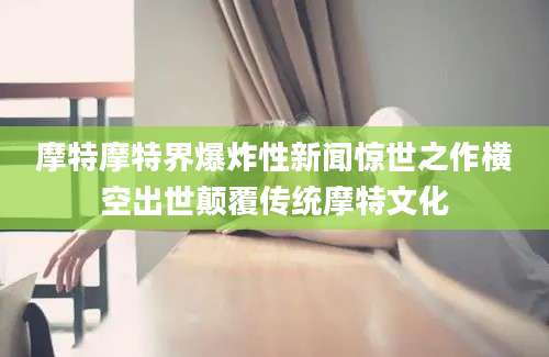 摩特摩特界爆炸性新闻惊世之作横空出世颠覆传统摩特文化