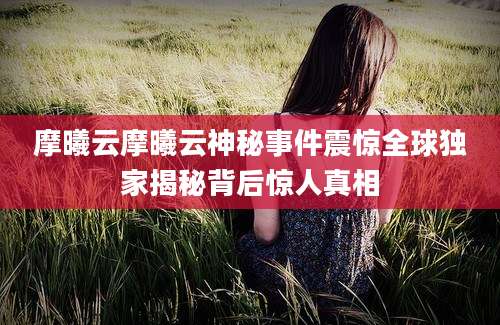 摩曦云摩曦云神秘事件震惊全球独家揭秘背后惊人真相