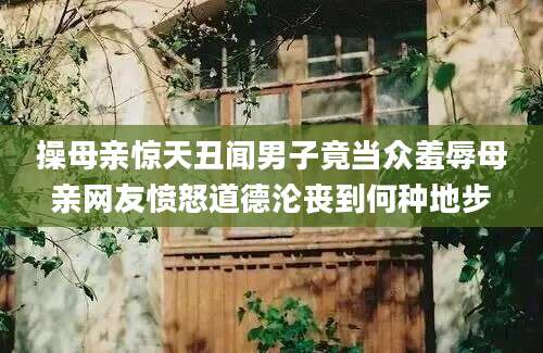 操母亲惊天丑闻男子竟当众羞辱母亲网友愤怒道德沦丧到何种地步