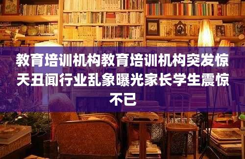 教育培训机构教育培训机构突发惊天丑闻行业乱象曝光家长学生震惊不已