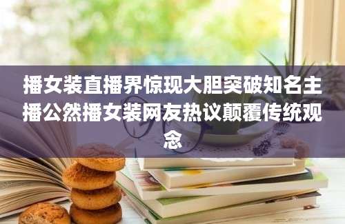 播女装直播界惊现大胆突破知名主播公然播女装网友热议颠覆传统观念