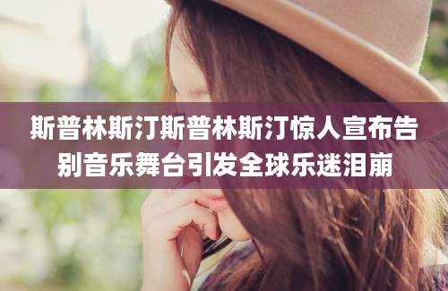 斯普林斯汀斯普林斯汀惊人宣布告别音乐舞台引发全球乐迷泪崩