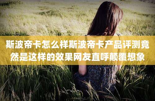 斯波帝卡怎么样斯波帝卡产品评测竟然是这样的效果网友直呼颠覆想象