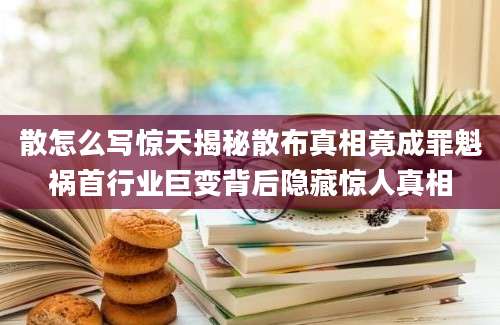 散怎么写惊天揭秘散布真相竟成罪魁祸首行业巨变背后隐藏惊人真相