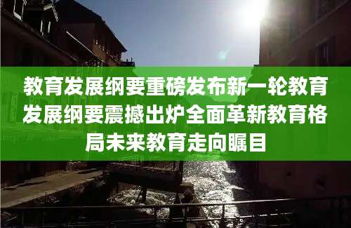 教育发展纲要重磅发布新一轮教育发展纲要震撼出炉全面革新教育格局未来教育走向瞩目