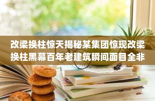 改梁换柱惊天揭秘某集团惊现改梁换柱黑幕百年老建筑瞬间面目全非