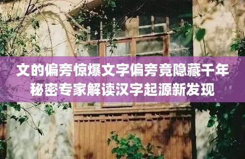 文的偏旁惊爆文字偏旁竟隐藏千年秘密专家解读汉字起源新发现