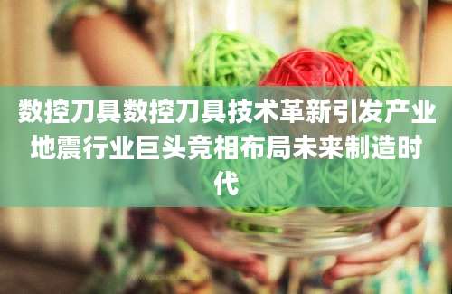 数控刀具数控刀具技术革新引发产业地震行业巨头竞相布局未来制造时代