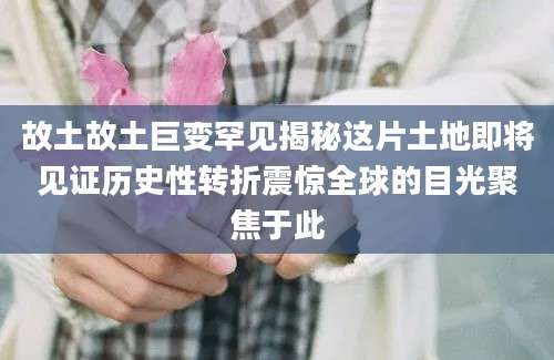 故土故土巨变罕见揭秘这片土地即将见证历史性转折震惊全球的目光聚焦于此