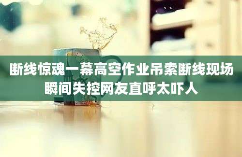 断线惊魂一幕高空作业吊索断线现场瞬间失控网友直呼太吓人