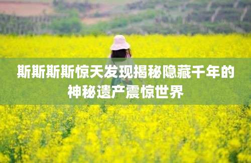 斯斯斯斯惊天发现揭秘隐藏千年的神秘遗产震惊世界