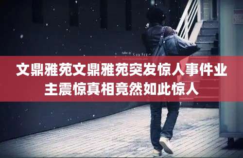 文鼎雅苑文鼎雅苑突发惊人事件业主震惊真相竟然如此惊人