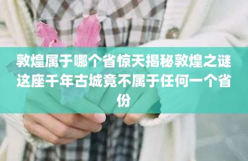 敦煌属于哪个省惊天揭秘敦煌之谜这座千年古城竟不属于任何一个省份