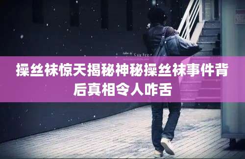 操丝袜惊天揭秘神秘操丝袜事件背后真相令人咋舌