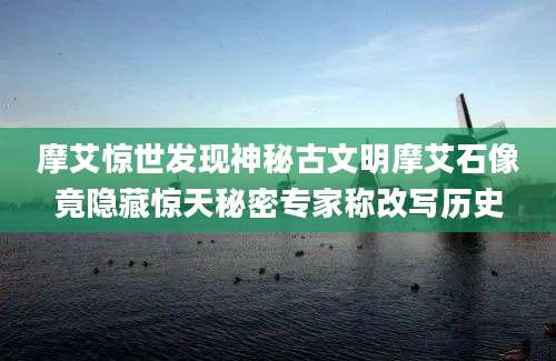 摩艾惊世发现神秘古文明摩艾石像竟隐藏惊天秘密专家称改写历史