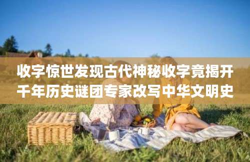 收字惊世发现古代神秘收字竟揭开千年历史谜团专家改写中华文明史