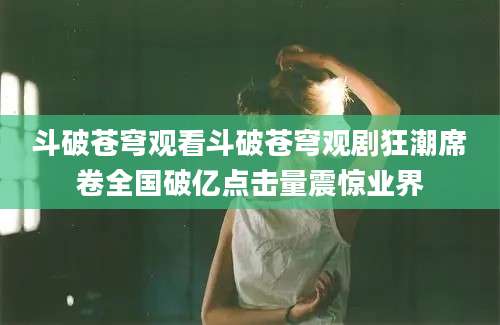 斗破苍穹观看斗破苍穹观剧狂潮席卷全国破亿点击量震惊业界
